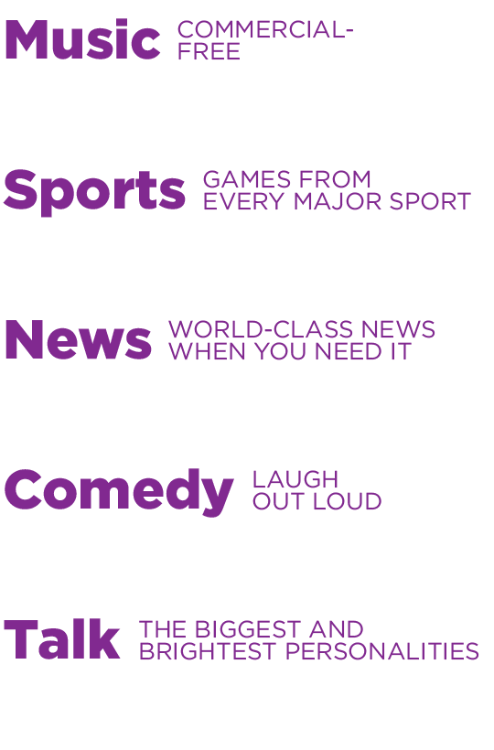 Commercial-Free Music, Games From Every Major Sport, World-Class News when you need it, Laugh Out Loud Comedy, Talk - The Biggest And Brightest Personalities